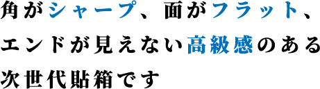 角がシャープ、面がフラット、エンドが見えない高級感のある次世代貼箱です